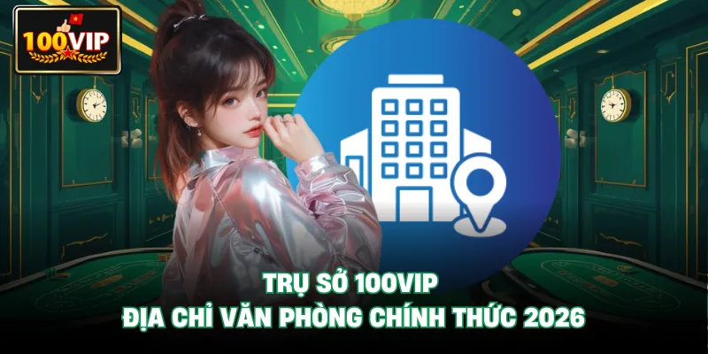 Trụ Sở 100VIP - Địa Chỉ Văn Phòng Chính Thức 2026